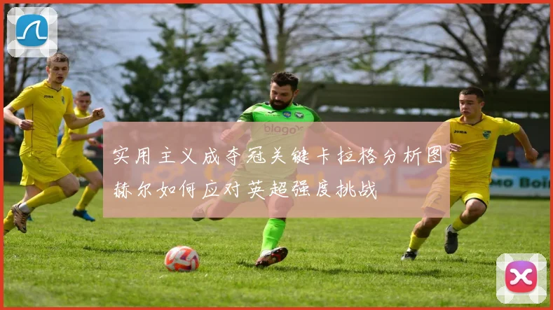 实用主义成夺冠关键卡拉格分析图赫尔如何应对英超强度挑战