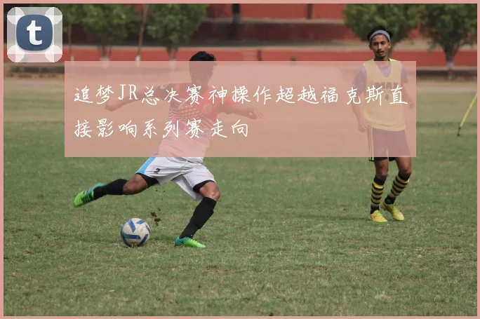 追梦JR总决赛神操作超越福克斯直接影响系列赛走向