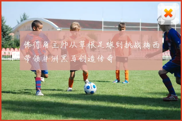 佛得角主帅从草根足球到挑战梅西带领非洲黑马创造传奇