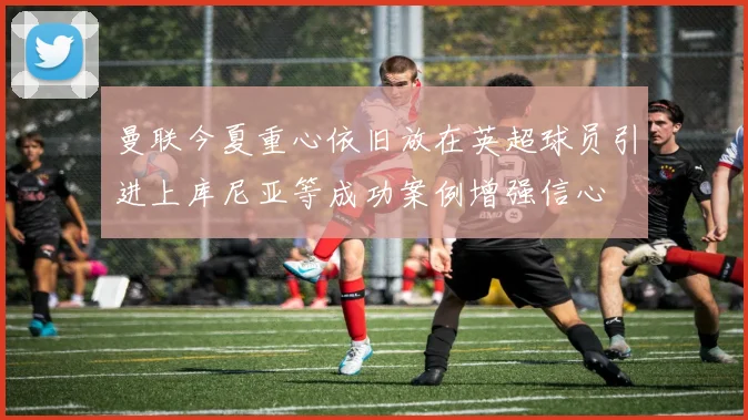 曼联今夏重心依旧放在英超球员引进上库尼亚等成功案例增强信心