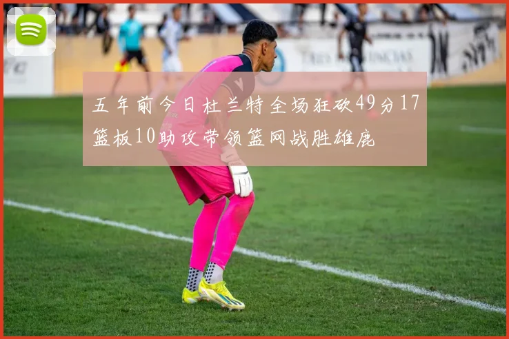 五年前今日杜兰特全场狂砍49分17篮板10助攻带领篮网战胜雄鹿