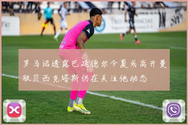 罗马诺透露巴延德尔今夏或离开曼联贝西克塔斯仍在关注他动态