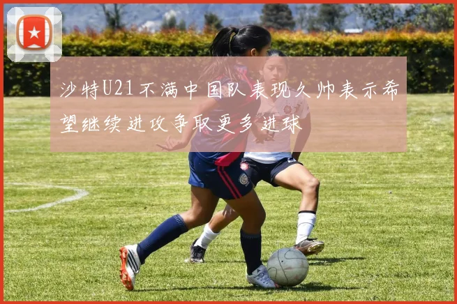 沙特U21不满中国队表现久帅表示希望继续进攻争取更多进球
