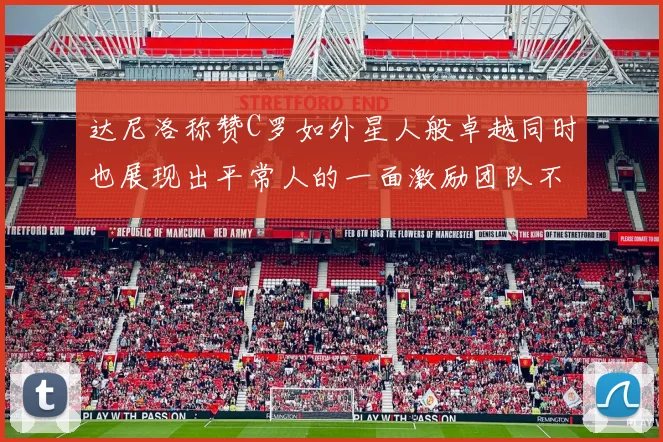 达尼洛称赞C罗如外星人般卓越同时也展现出平常人的一面激励团队不断进步