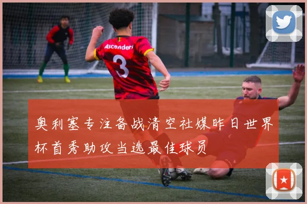 奥利塞专注备战清空社媒昨日世界杯首秀助攻当选最佳球员