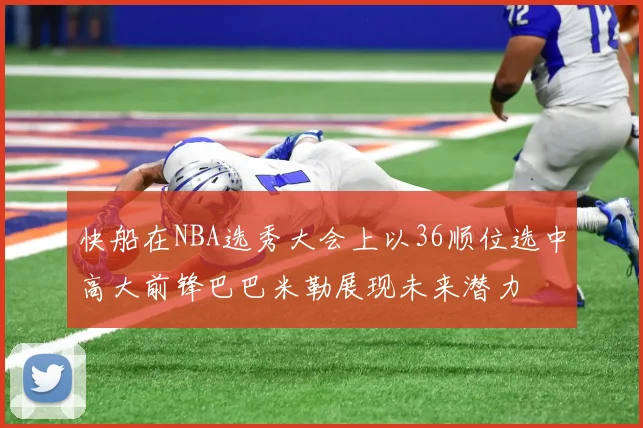 快船在NBA选秀大会上以36顺位选中高大前锋巴巴米勒展现未来潜力