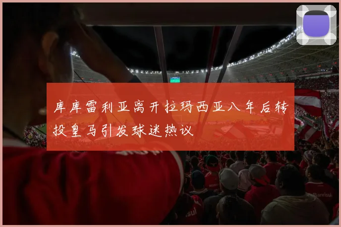 库库雷利亚离开拉玛西亚八年后转投皇马引发球迷热议