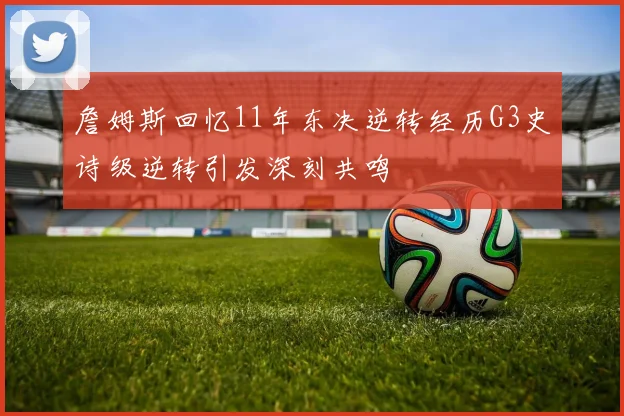 詹姆斯回忆11年东决逆转经历G3史诗级逆转引发深刻共鸣