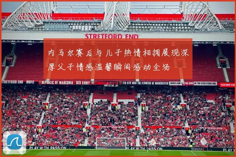 内马尔赛后与儿子热情相拥展现深厚父子情感温馨瞬间感动全场