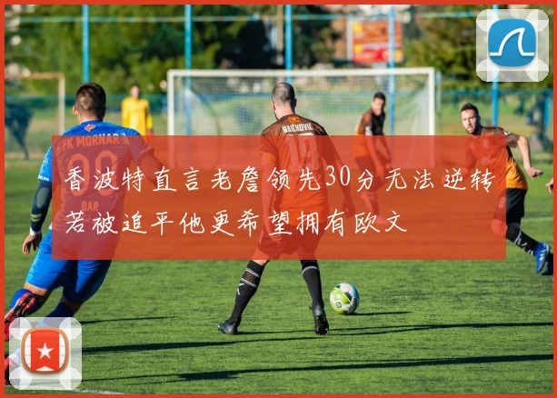 香波特直言老詹领先30分无法逆转若被追平他更希望拥有欧文