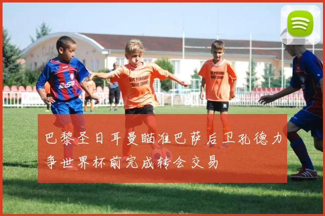 巴黎圣日耳曼瞄准巴萨后卫孔德力争世界杯前完成转会交易