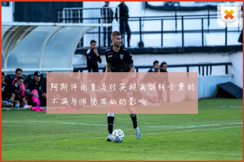 阿斯评论皇马对英超高额转会费的不满与市场混乱的影响