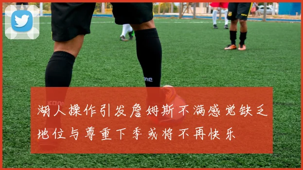 湖人操作引发詹姆斯不满感觉缺乏地位与尊重下季或将不再快乐