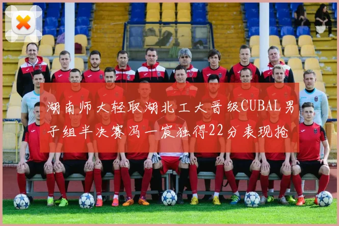湖南师大轻取湖北工大晋级CUBAL男子组半决赛冯一宸独得22分表现抢眼