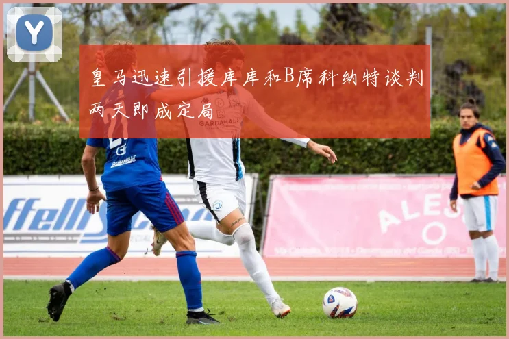 皇马迅速引援库库和B席科纳特谈判两天即成定局
