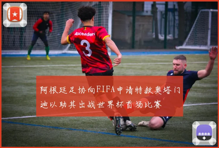 阿根廷足协向FIFA申请特赦奥塔门迪以助其出战世界杯首场比赛