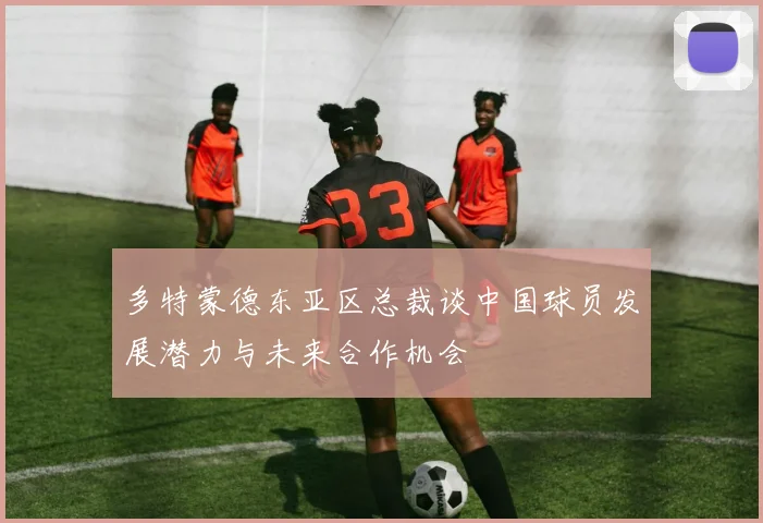 多特蒙德东亚区总裁谈中国球员发展潜力与未来合作机会