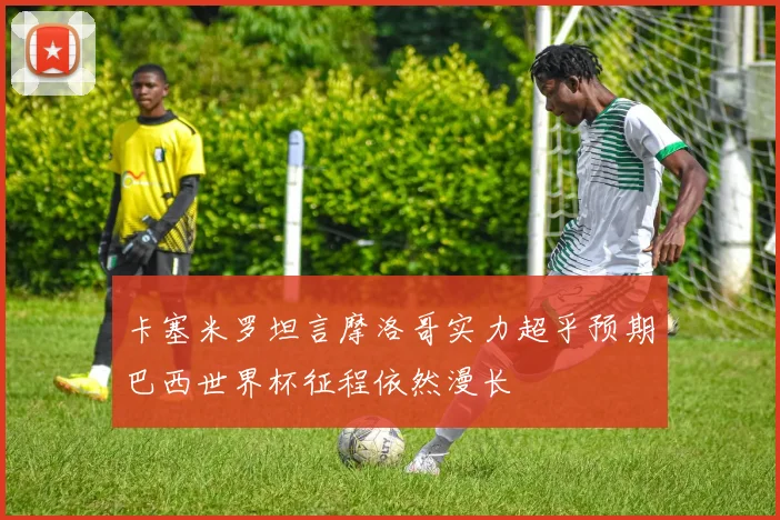 卡塞米罗坦言摩洛哥实力超乎预期巴西世界杯征程依然漫长