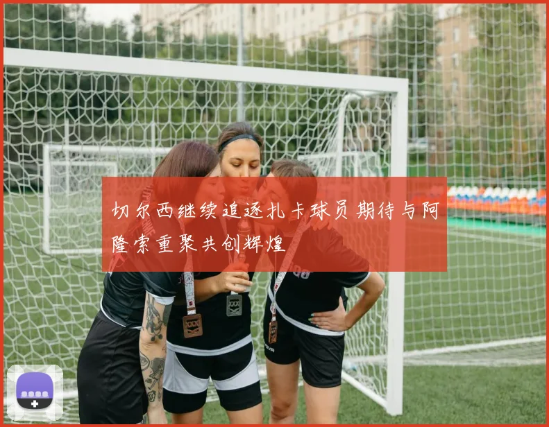 切尔西继续追逐扎卡球员期待与阿隆索重聚共创辉煌