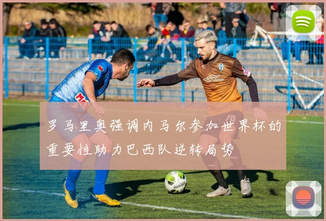 罗马里奥强调内马尔参加世界杯的重要性助力巴西队逆转局势