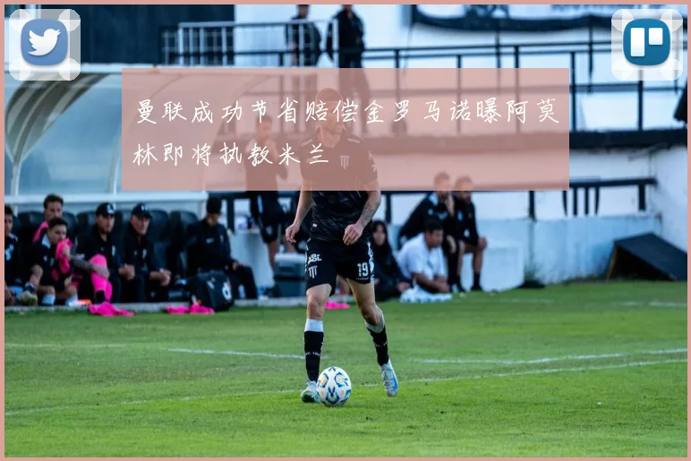 曼联成功节省赔偿金罗马诺曝阿莫林即将执教米兰