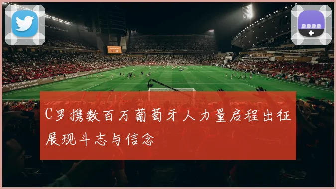 C罗携数百万葡萄牙人力量启程出征展现斗志与信念