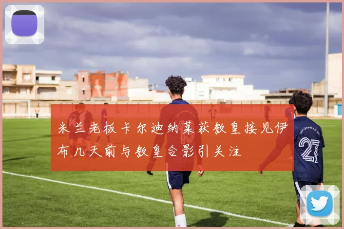 米兰老板卡尔迪纳莱获教皇接见伊布几天前与教皇合影引关注