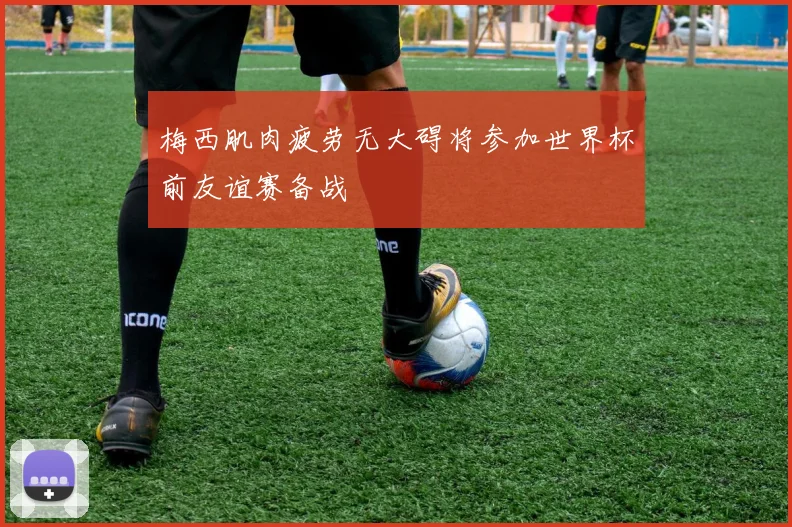 梅西肌肉疲劳无大碍将参加世界杯前友谊赛备战