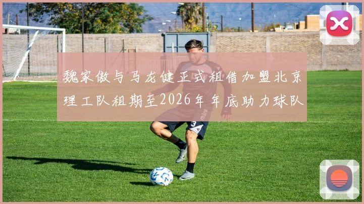 魏家傲与马龙健正式租借加盟北京理工队租期至2026年年底助力球队发展