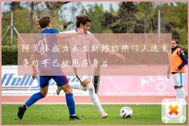 阿莫林成为米兰新帅的热门人选竞争对手已被甩在身后