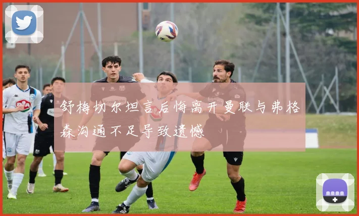 舒梅切尔坦言后悔离开曼联与弗格森沟通不足导致遗憾