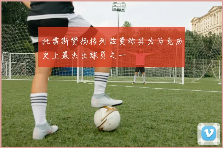 托雷斯赞扬格列兹曼称其为马竞历史上最杰出球员之一